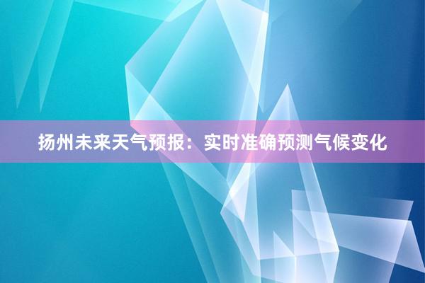 扬州未来天气预报：实时准确预测气候变化