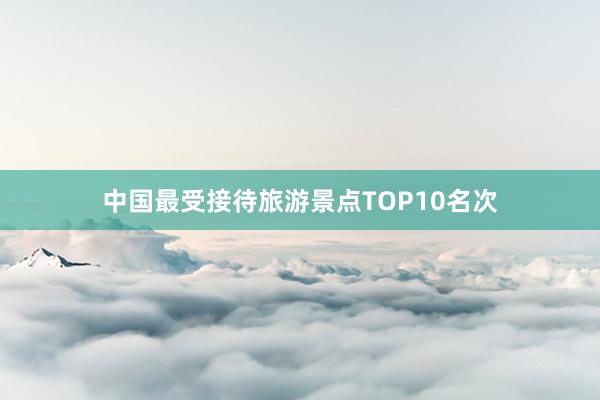 中国最受接待旅游景点TOP10名次